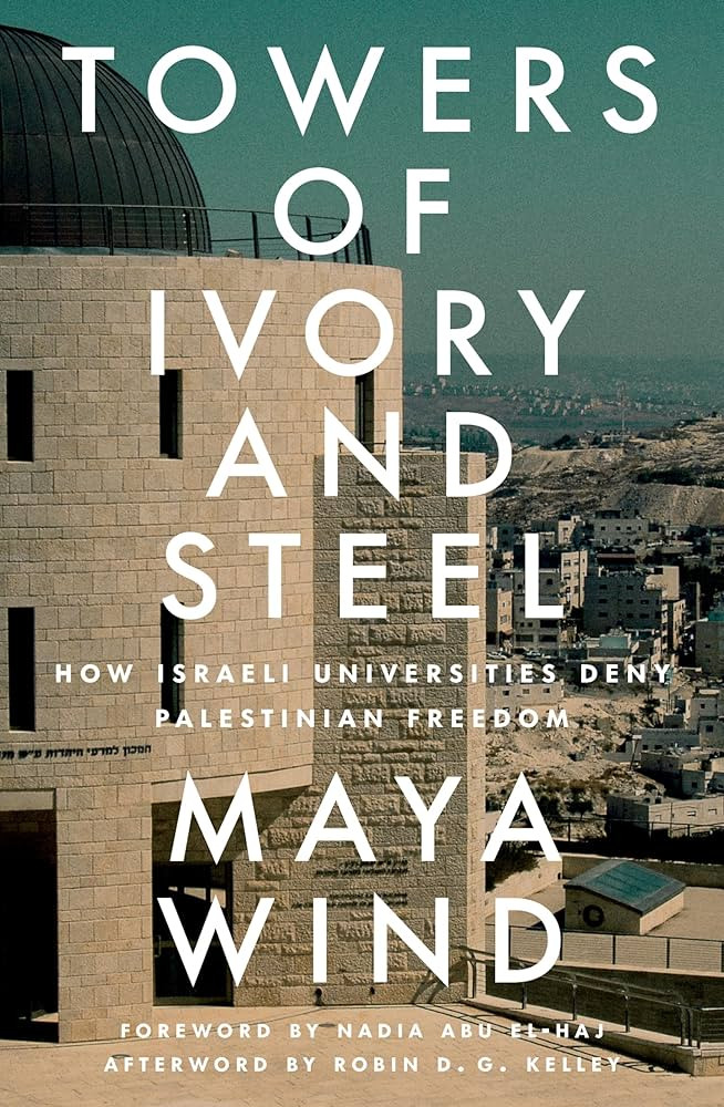 Towers of Ivory and Steel: How Israeli Universities Deny Palestinian Freedom Maya Wind Foreword by Nadia Abu El-Haj Afterword by Robin D. G. Kelley Verso, 2024 19,99 $