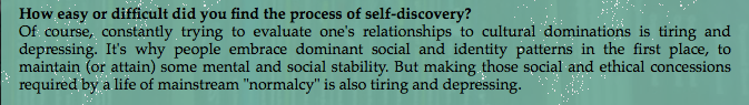 Насколько сложен, по&nbsp;вашему мнению, процесс самопознания? Разумеется, постоянные попытки осмысления отношений с&nbsp;культурным доминированием выматывают и&nbsp;вгоняют в&nbsp;депрессию. Именно поэтому люди сначала принимают доминирующие социальные и&nbsp;личностные паттерны для психологической и&nbsp;социальной стабильности. Но&nbsp;так как&nbsp;обывательская жизнь требует неукоснительного исполнения этих социальных и&nbsp;этических предписаний, то&nbsp;сама «нормальность» точно так&nbsp;же выматывает и&nbsp;вгоняет в&nbsp;депрессию.