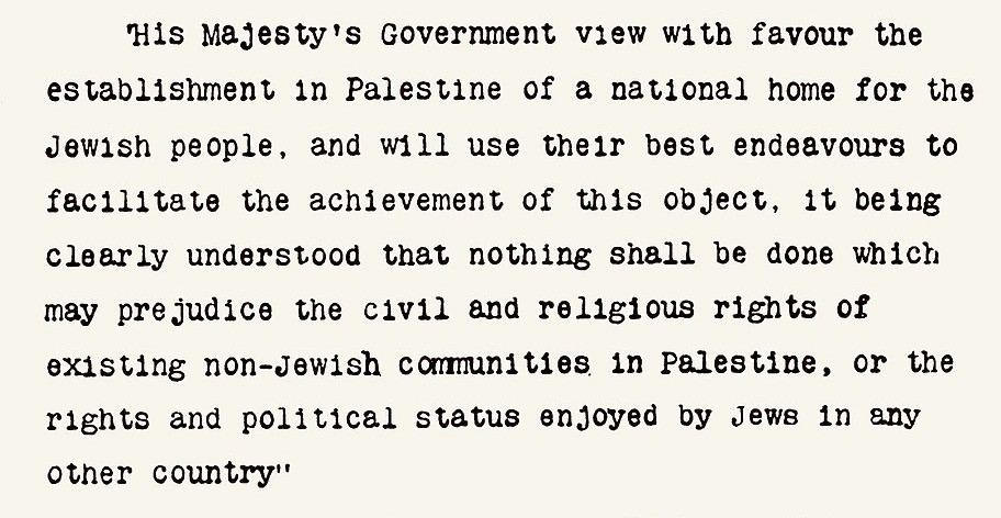 Бальфурская Декларация, в которой «Правительство Его Величества с одобрением рассматривает идею создания в Палестине национального очага для еврейского народа», обещая при этом не нарушать гражданские и религиозные права каких-то неназванных нееврейских общин, существующих в Палестине (и, кстати, составляющих там более 90% населения). Источник.